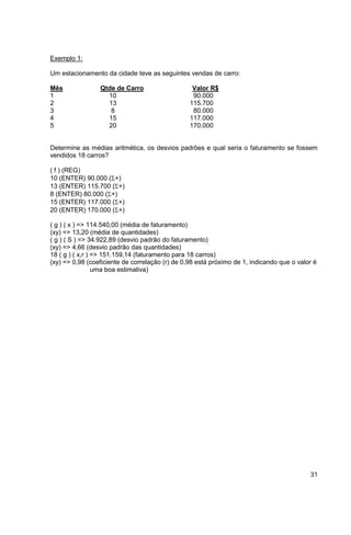31 
Exemplo 1: 
Um estacionamento da cidade teve as seguintes vendas de carro: 
Mês Qtde de Carro Valor R$ 
1 10 90.000 
2 13 115.700 
3 8 80.000 
4 15 117.000 
5 20 170.000 
Determine as médias aritmética, os desvios padrões e qual seria o faturamento se fossem 
vendidos 18 carros? 
( f ) (REG) 
10 (ENTER) 90.000 (+) 
13 (ENTER) 115.700 (+) 
8 (ENTER) 80.000 (+) 
15 (ENTER) 117.000 (+) 
20 (ENTER) 170.000 (+) 
( g ) ( x ) => 114.540,00 (média de faturamento) 
(xy) => 13,20 (média de quantidades) 
( g ) ( S ) => 34.922,89 (desvio padrão do faturamento) 
(xy) => 4,66 (desvio padrão das quantidades) 
18 ( g ) ( x,r ) => 151.159,14 (faturamento para 18 carros) 
(xy) => 0,98 (coeficiente de correlação (r) de 0,98 está próximo de 1, indicando que o valor é 
uma boa estimativa) 
 