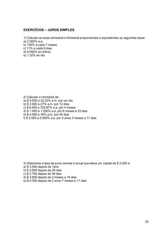 32 
EXERCÍCIOS – JUROS SIMPLES 
1) Calcular as taxas bimestral e trimestral proporcionais e equivalentes as seguintes taxas: 
a) 2.500% a.a. 
b) 150% a cada 7 meses 
c) 11% a cada 9 dias 
d) 6.000% ao triênio 
e) 1,32% ao dia 
2) Calcular o montante de: 
a) $ 5.000 a 32,32% a.m. por um dia 
b) $ 3.000 a 27% a.m. por 12 dias 
c) $ 6.000 a 725,87% a.a. por 4 meses 
d) $ 1.000 a 1.200% a.a. por 6 meses e 23 dias 
e) $ 4.000 a 34% a.m. por 44 dias 
f) $ 2.000 a 2.500% a.a. por 2 anos 3 meses e 11 dias 
3) Determine a taxa de juros mensal e anual que eleva um capital de $ 3.000 a: 
a) $ 3.500 depois de 1ano 
b) $ 3.600 depois de 30 dias 
c) $ 3.700 depois de 49 dias 
d) $ 3.800 depois de 2 meses e 19 dias 
e) $ 4.300 depois de 2 anos 7 meses e 11 dias 
 
