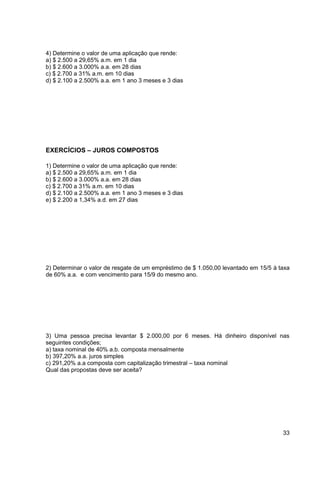 33 
4) Determine o valor de uma aplicação que rende: 
a) $ 2.500 a 29,65% a.m. em 1 dia 
b) $ 2.600 a 3.000% a.a. em 28 dias 
c) $ 2.700 a 31% a.m. em 10 dias 
d) $ 2.100 a 2.500% a.a. em 1 ano 3 meses e 3 dias 
EXERCÍCIOS – JUROS COMPOSTOS 
1) Determine o valor de uma aplicação que rende: 
a) $ 2.500 a 29,65% a.m. em 1 dia 
b) $ 2.600 a 3.000% a.a. em 28 dias 
c) $ 2.700 a 31% a.m. em 10 dias 
d) $ 2.100 a 2.500% a.a. em 1 ano 3 meses e 3 dias 
e) $ 2.200 a 1,34% a.d. em 27 dias 
2) Determinar o valor de resgate de um empréstimo de $ 1.050,00 levantado em 15/5 à taxa 
de 60% a.a. e com vencimento para 15/9 do mesmo ano. 
3) Uma pessoa precisa levantar $ 2.000,00 por 6 meses. Há dinheiro disponível nas 
seguintes condições; 
a) taxa nominal de 40% a.b. composta mensalmente 
b) 397,20% a.a. juros simples 
c) 291,20% a.a composta com capitalização trimestral – taxa nominal 
Qual das propostas deve ser aceita? 
 