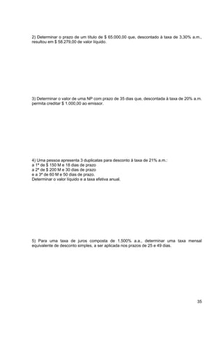 2) Determinar o prazo de um título de $ 65.000,00 que, descontado à taxa de 3,30% a.m., 
resultou em $ 58.279,00 de valor líquido. 
3) Determinar o valor de uma NP com prazo de 35 dias que, descontada à taxa de 20% a.m. 
permita creditar $ 1.000,00 ao emissor. 
35 
4) Uma pessoa apresenta 3 duplicatas para desconto à taxa de 21% a.m.: 
a 1ª de $ 150 M e 18 dias de prazo 
a 2ª de $ 200 M e 30 dias de prazo 
e a 3ª de 60 M e 50 dias de prazo. 
Determinar o valor líquido e a taxa efetiva anual. 
5) Para uma taxa de juros composta de 1.500% a.a., determinar uma taxa mensal 
equivalente de desconto simples, a ser aplicada nos prazos de 25 e 49 dias. 
 