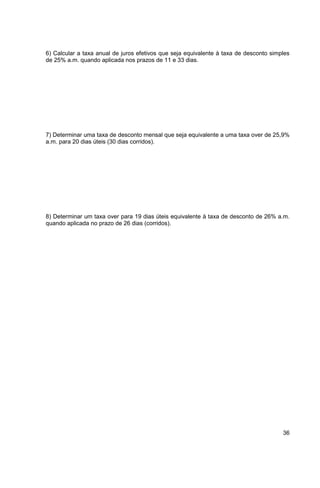 6) Calcular a taxa anual de juros efetivos que seja equivalente à taxa de desconto simples 
de 25% a.m. quando aplicada nos prazos de 11 e 33 dias. 
7) Determinar uma taxa de desconto mensal que seja equivalente a uma taxa over de 25,9% 
a.m. para 20 dias úteis (30 dias corridos). 
8) Determinar um taxa over para 19 dias úteis equivalente à taxa de desconto de 26% a.m. 
quando aplicada no prazo de 26 dias (corridos). 
36 
 