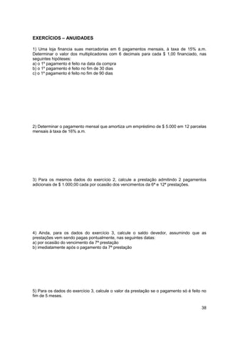 38 
EXERCÍCIOS – ANUIDADES 
1) Uma loja financia suas mercadorias em 6 pagamentos mensais, à taxa de 15% a.m. 
Determinar o valor dos multiplicadores com 6 decimais para cada $ 1,00 financiado, nas 
seguintes hipóteses: 
a) o 1º pagamento é feito na data da compra 
b) o 1º pagamento é feito no fim de 30 dias 
c) o 1º pagamento é feito no fim de 90 dias 
2) Determinar o pagamento mensal que amortiza um empréstimo de $ 5.000 em 12 parcelas 
mensais à taxa de 16% a.m. 
3) Para os mesmos dados do exercício 2, calcule a prestação admitindo 2 pagamentos 
adicionais de $ 1.000,00 cada por ocasião dos vencimentos da 6ª e 12ª prestações. 
4) Ainda, para os dados do exercício 3, calcule o saldo devedor, assumindo que as 
prestações vem sendo pagas pontualmente, nas seguintes datas: 
a) por ocasião do vencimento da 7ª prestação 
b) imediatamente após o pagamento da 7ª prestação 
5) Para os dados do exercício 3, calcule o valor da prestação se o pagamento só é feito no 
fim de 5 meses. 
 