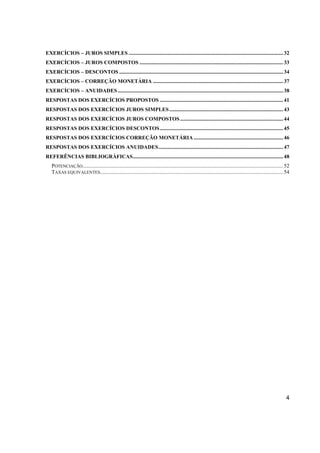 EXERCÍCIOS – JUROS SIMPLES .................................................................................................................. 32 
EXERCÍCIOS – JUROS COMPOSTOS .......................................................................................................... 33 
EXERCÍCIOS – DESCONTOS ......................................................................................................................... 34 
EXERCÍCIOS – CORREÇÃO MONETÁRIA ................................................................................................ 37 
EXERCÍCIOS – ANUIDADES .......................................................................................................................... 38 
RESPOSTAS DOS EXERCÍCIOS PROPOSTOS ........................................................................................... 41 
RESPOSTAS DOS EXERCÍCIOS JUROS SIMPLES .................................................................................... 43 
RESPOSTAS DOS EXERCÍCIOS JUROS COMPOSTOS ............................................................................ 44 
RESPOSTAS DOS EXERCÍCIOS DESCONTOS ........................................................................................... 45 
RESPOSTAS DOS EXERCÍCIOS CORREÇÃO MONETÁRIA .................................................................. 46 
RESPOSTAS DOS EXERCÍCIOS ANUIDADES ............................................................................................ 47 
REFERÊNCIAS BIBLIOGRÁFICAS ............................................................................................................... 48 
POTENCIAÇÃO .................................................................................................................................................... 52 
TAXAS EQUIVALENTES ....................................................................................................................................... 54 
4 
 