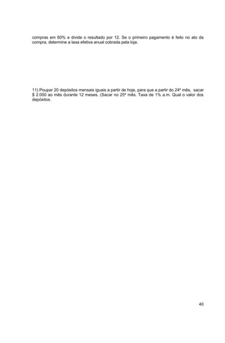 compras em 60% e divide o resultado por 12. Se o primeiro pagamento é feito no ato da 
compra, determine a taxa efetiva anual cobrada pela loja. 
11) Poupar 20 depósitos mensais iguais a partir de hoje, para que a partir do 24º mês, sacar 
$ 2.000 ao mês durante 12 meses. (Sacar no 25º mês. Taxa de 1% a.m. Qual o valor dos 
depósitos. 
40 
 