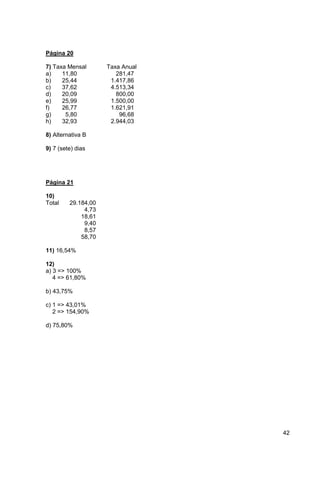 42 
Página 20 
7) Taxa Mensal Taxa Anual 
a) 11,80 281,47 
b) 25,44 1.417,86 
c) 37,62 4.513,34 
d) 20,09 800,00 
e) 25,99 1.500,00 
f) 26,77 1.621,91 
g) 5,80 96,68 
h) 32,93 2.944,03 
8) Alternativa B 
9) 7 (sete) dias 
Página 21 
10) 
Total 29.184,00 
4,73 
18,61 
9,40 
8,57 
58,70 
11) 16,54% 
12) 
a) 3 => 100% 
4 => 61,80% 
b) 43,75% 
c) 1 => 43,01% 
2 => 154,90% 
d) 75,80% 
 