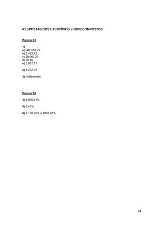 44 
RESPOSTAS DOS EXERCÍCIOS JUROS COMPOSTOS 
Página 33 
1) 
a) 287.581,79 
b) 8.492,42 
c) 28.667,23 
d) 35,40 
e) 5.087,11 
2) 1.232,91 
3) Indiferentes 
Página 34 
4) 1.050,81% 
5) 6,46% 
6) 2.160,95% e 1858,68% 
 