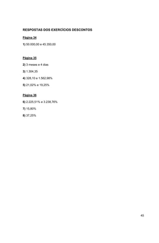 45 
RESPOSTAS DOS EXERCÍCIOS DESCONTOS 
Página 34 
1) 50.000,00 e 45.350,00 
Página 35 
2) 3 meses e 4 dias 
3) 1.304,35 
4) 328,10 e 1.562,98% 
5) 21,02% e 19,25% 
Página 36 
6) 2.225,51% e 3.238,76% 
7) 15,80% 
8) 37,25% 
 