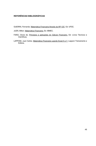 48 
REFERÊNCIAS BIBLIOGRÁFICAS 
GUERRA, Fernando. Matemática Financeira Através da HP-12C. Ed. UFSC. 
JUER, Milton. Matemática Financeira. Ed. IBMEC. 
FARO, Clovis de. Princípios e aplicações do Cálculo Financeiro. Ed. Livros Técnicos e 
Científicos. 
LAPPONI, Juan Carlos. Matemática Financeira usando Excel 5 e 7. Lapponi Treinamento e 
Editora. 
 