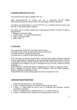 5 
FUNÇÕES BÁSICAS DA HP-12C 
Tecla (ON) serve para ligar ou desligar a HP-12C 
Após aproximadamente 10 minutos sem uso, a calculadora HP-12C desliga 
automaticamente para economizar bateria mas não apaga os valores registrados. 
Os Valores são apresentados no visor da HP-12C com a notação americana (ponto para 
decimais e vírgula para separar milhares). 
Para alterar para a notação européia que é habitualmente utilizada no Brasil, proceda da 
seguinte forma: 
1 – Desligue a calculadora (ON); 
2 – Aperte a tecla ( . ) e mantenha pressionada; 
3 – Ligue a calculadora (ON); 
4 – Solte a tecla ( . ) 
O TECLADO 
Uma mesma tecla da HP-12C, pode operar até 3 funções: 
a) Função normal, escrita na face superior da tecla (cor branca); 
b) Função amarela ( f ) escrita acima da tecla; 
c) Função azul, ( g ) escrita na face inferior da tecla. 
A HP-12C utiliza um sistema chamado RPN – Reverse Polish Notation (Notação Polonesa 
Inversa). Neste sistema, subentende-se que toda operação simples envolve dois números e 
uma operação entre eles. Primeiro devemos informar à HP-12C os dois números e a seguir 
a operação a ser realizada. Por isso a calculadora HP-12C não tem a tecla do sinal de 
igualdade ( = ). 
A tecla (ENTER) é utilizada para separar a digitação entre o primeiro e o segundo número. 
Após a digitação do segundo número, basta pressionar a tecla da função desejada e 
teremos o resultado da operação no visor. 
A tecla (CHS) troca o sinal (change signal) do número que aparece no visor. 
LIMPANDO REGISTRADORES 
 A tecla (CLX) limpa apenas o visor (memória x). 
 A tecla ( f ) (FIN) limpa apenas o conteúdo das memórias financeiras. 
 A tecla ( f ) (Reg) limpa de uma só vez, os conteúdos das memórias: principal, 
secundária e financeira. 
 A tecla ( f ) (Prefix) cancela o prefixo amarelo ( f ) ou o prefixo azul ( g ). 
 A tecla ( f ) (PRGM) limpa os programas que estão gravados na HP-12C. 
 