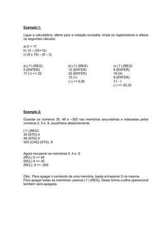 Exemplo 1: 
Ligue a calculadora, altere para a notação européia, limpe os registradores e efetue 
os seguintes cálculos: 
a) 5 + 17 
b) 12  (32+15) 
c) (8 x 19)  (9 – 3) 
a) ( f ) (REG) 
5 (ENTER) 
17 (+) => 22 
b) ( f ) (REG) 
12 (ENTER) 
32 (ENTER) 
15 (+) 
() => 0,26 
c) ( f ) (REG) 
8 (ENTER) 
19 (X) 
9 (ENTER) 
3 ( - ) 
() => 25,33 
Exemplo 2: 
Guardar os números 30, 48 e –300 nas memórias secundárias e indexadas pelos 
números 4, 5 e .9, escolhidos aleatoriamente. 
( f ) (REG) 
30 (STO) 4 
48 (STO) 5 
300 (CHS) (STO) .9 
Agora recuperar as memórias 5, 4 e .9 
(RCL) 5 => 48 
(RCL) 4 => 30 
(RCL) .9 => -300 
Obs.: Para apagar o conteúdo de uma memória, basta armazenar 0 na mesma. 
Para apagar todas as memórias usamos ( f ) (REG). Desta forma a pilha operacional 
também será apagada. 
 