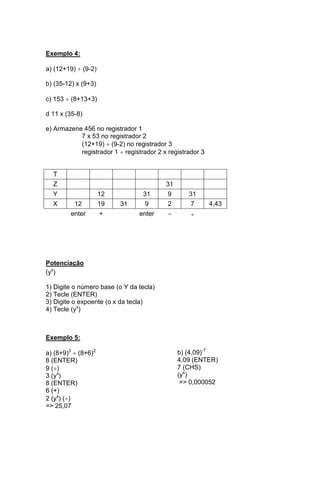 Exemplo 4: 
a) (12+19)  (9-2) 
b) (35-12) x (9+3) 
c) 153  (8+13+3) 
d 11 x (35-8) 
e) Armazene 456 no registrador 1 
7 x 53 no registrador 2 
(12+19)  (9-2) no registrador 3 
registrador 1  registrador 2 x registrador 3 
T 
Z 31 
Y 12 31 9 31 
X 12 19 31 9 2 7 4,43 
enter + enter -  
Potenciação 
(yx) 
1) Digite o número base (o Y da tecla) 
2) Tecle (ENTER) 
3) Digite o expoente (o x da tecla) 
4) Tecle (yx) 
Exemplo 5: 
a) (8+9)3  (8+6)2 
8 (ENTER) 
9 () 
3 (yx) 
8 (ENTER) 
6 (+) 
2 (yx) () 
=> 25,07 
b) (4,09)-7 
4,09 (ENTER) 
7 (CHS) 
(yx) 
=> 0,000052 
 