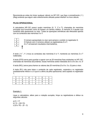 Recomenda-se antes de iniciar qualquer cálculo na HP-12C, que faça o procedimento ( f ) 
(Reg) evitando que algum valor anteriormente utilizado possa interferir no novo cálculo. 
6 
PILHA OPERACIONAL 
A calculadora HP-12C possui quatro memórias (X, Y, Z e T), chamadas de memórias 
principais que funcionam como se fossem um tambor rotativo. A memória X é aquela cujo 
conteúdo está aparecendo no visor. Todas as operações aritméticas são efetuadas apenas 
com os conteúdos das memórias X e Y. 
O número apresentado no visor será sempre o contido no registrador X. 
O Calculo com 2 números utilizam os registradores X e Y. 
Z e T armazenam resultados intermediários. 
T 
Z 
Y 
X 
A tecla ( X > 
< Y ) troca os conteúdos das memórias X e Y, mantendo as memórias Z e T 
inalteradas. 
A tecla (STO) serve para guardar e operar com as 20 memórias fixas existentes na HP-12C, 
chamadas de memórias secundárias. Essas memórias serão indexadas de 0 a 9 e de .0 a .9 
A tecla (RCL) serve para chamar os valores das 20 memórias (0 a 9 e .0 a .9) para o visor. 
A tecla (R) rola para baixo o conteúdo de cada registrador, copiando-o no registrador 
imediatamente inferior e o X que é o último da pilha operacional, será copiado no registrador 
T. 
T 1 4 3 2 1 
Z 2 1 4 3 2 
Y 3 2 1 4 3 
X 4 3 2 1 4 
Exemplo 1: 
Ligue a calculadora, altere para a notação européia, limpe os registradores e efetue os 
seguintes cálculos: 
a) 5 + 17 
b) 12  (32+15) 
c) (8 x 19)  (9 – 3) 
 