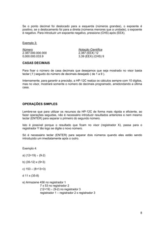 Se o ponto decimal foi deslocado para a esquerda (números grandes), o expoente é 
positivo, se o deslocamento foi para a direita (números menores que a unidade), o expoente 
é negativo. Para introduzir um expoente negativo, pressione (CHS) após (EEX). 
8 
Exemplo 3: 
Número Notação Científica 
2.387.000.000.000 2,387 (EEX) 12 
0,000.000.033.9 3,39 (EEX) (CHS) 9 
CASAS DECIMAIS 
Para fixar o número de casa decimais que desejamos que seja mostrado no visor basta 
teclar ( f ) seguido do número de decimais desejado ( de 1 a 9 ). 
Internamente, para garantir a precisão, a HP-12C realiza os cálculos sempre com 10 dígitos, 
mas no visor, mostrará somente o número de decimais programado, arredondando a última 
casa. 
OPERAÇÕES SIMPLES 
Lembre-se que para utilizar os recursos da HP-12C de forma mais rápida e eficiente, ao 
fazer operações seguidas, não é necessário introduzir resultados anteriores e nem mesmo 
teclar (ENTER) para separar o primeiro do segundo número. 
Isto é possível porque o resultado que ficam no visor (registrador X), passa para o 
registrador Y tão logo se digite o novo número. 
Só é necessário teclar (ENTER) para separar dois números quando eles estão sendo 
introduzido um imediatamente após o outro. 
Exemplo 4: 
a) (12+19)  (9-2) 
b) (35-12) x (9+3) 
c) 153  (8+13+3) 
d 11 x (35-8) 
e) Armazene 456 no registrador 1 
7 x 53 no registrador 2 
(12+19)  (9-2) no registrador 3 
registrador 1  registrador 2 x registrador 3 
 