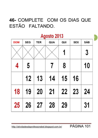 http://atividadesdaprofessorabel.blogspot.com.br/ PÁGINA 101
101
46- COMPLETE COM OS DIAS QUE
ESTÃO FALTANDO.
DOM SEG QUATER SÁBSEXQUI
 
