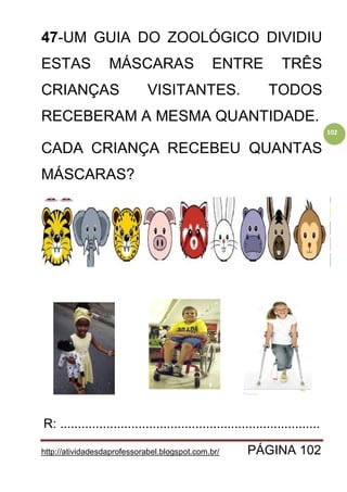 http://atividadesdaprofessorabel.blogspot.com.br/ PÁGINA 102
102
47-UM GUIA DO ZOOLÓGICO DIVIDIU
ESTAS MÁSCARAS ENTRE TRÊS
CRIANÇAS VISITANTES. TODOS
RECEBERAM A MESMA QUANTIDADE.
CADA CRIANÇA RECEBEU QUANTAS
MÁSCARAS?
R: .........................................................................
 