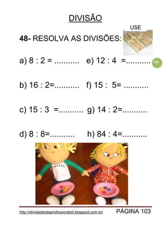 http://atividadesdaprofessorabel.blogspot.com.br/ PÁGINA 103
103
DIVISÃO
48- RESOLVA AS DIVISÕES:
a) 8 : 2 = ........... e) 12 : 4 =...........
b) 16 : 2=........... f) 15 : 5= ...........
c) 15 : 3 =........... g) 14 : 2=...........
d) 8 : 8=........... h) 84 : 4=...........
USE
 