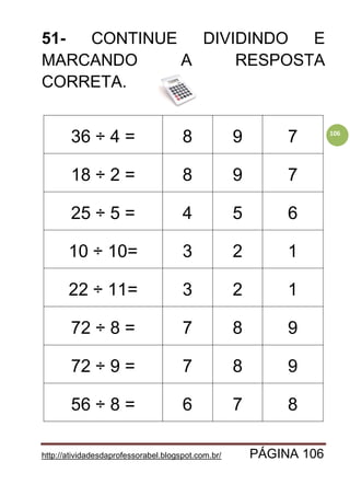 http://atividadesdaprofessorabel.blogspot.com.br/ PÁGINA 106
106
51- CONTINUE DIVIDINDO E
MARCANDO A RESPOSTA
CORRETA.
36 ÷ 4 = 8 9 7
18 ÷ 2 = 8 9 7
25 ÷ 5 = 4 5 6
10 ÷ 10= 3 2 1
22 ÷ 11= 3 2 1
72 ÷ 8 = 7 8 9
72 ÷ 9 = 7 8 9
56 ÷ 8 = 6 7 8
 