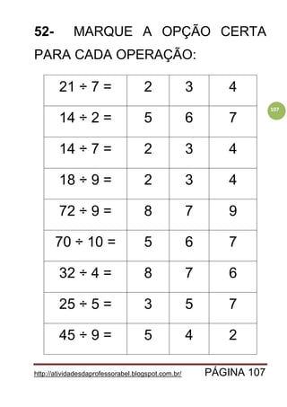 http://atividadesdaprofessorabel.blogspot.com.br/ PÁGINA 107
107
52- MARQUE A OPÇÃO CERTA
PARA CADA OPERAÇÃO:
21 ÷ 7 = 2 3 4
14 ÷ 2 = 5 6 7
14 ÷ 7 = 2 3 4
18 ÷ 9 = 2 3 4
72 ÷ 9 = 8 7 9
70 ÷ 10 = 5 6 7
32 ÷ 4 = 8 7 6
25 ÷ 5 = 3 5 7
45 ÷ 9 = 5 4 2
 