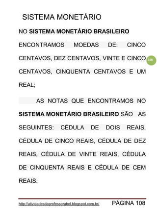 http://atividadesdaprofessorabel.blogspot.com.br/ PÁGINA 108
108
SISTEMA MONETÁRIO
NO SISTEMA MONETÁRIO BRASILEIRO
ENCONTRAMOS MOEDAS DE: CINCO
CENTAVOS, DEZ CENTAVOS, VINTE E CINCO
CENTAVOS, CINQUENTA CENTAVOS E UM
REAL;
AS NOTAS QUE ENCONTRAMOS NO
SISTEMA MONETÁRIO BRASILEIRO SÃO AS
SEGUINTES: CÉDULA DE DOIS REAIS,
CÉDULA DE CINCO REAIS, CÉDULA DE DEZ
REAIS, CÉDULA DE VINTE REAIS, CÉDULA
DE CINQUENTA REAIS E CÉDULA DE CEM
REAIS.
 