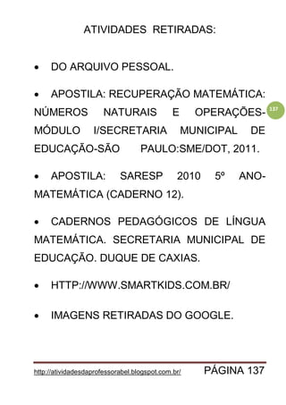 http://atividadesdaprofessorabel.blogspot.com.br/ PÁGINA 137
137
ATIVIDADES RETIRADAS:
 DO ARQUIVO PESSOAL.
 APOSTILA: RECUPERAÇÃO MATEMÁTICA:
NÚMEROS NATURAIS E OPERAÇÕES-
MÓDULO I/SECRETARIA MUNICIPAL DE
EDUCAÇÃO-SÃO PAULO:SME/DOT, 2011.
 APOSTILA: SARESP 2010 5º ANO-
MATEMÁTICA (CADERNO 12).
 CADERNOS PEDAGÓGICOS DE LÍNGUA
MATEMÁTICA. SECRETARIA MUNICIPAL DE
EDUCAÇÃO. DUQUE DE CAXIAS.
 HTTP://WWW.SMARTKIDS.COM.BR/
 IMAGENS RETIRADAS DO GOOGLE.
 