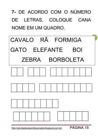 http://atividadesdaprofessorabel.blogspot.com.br/ PÁGINA 15
15
7- DE ACORDO COM O NÚMERO
DE LETRAS, COLOQUE CANA
NOME EM UM QUADRO.
CAVALO SAPO FORMIGA
GATO ELEFANTE VACA
ZEBRA BORBOLETA
CAVALO RÃ FORMIGA
GATO ELEFANTE BOI
ZEBRA BORBOLETA
 