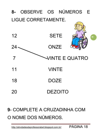 http://atividadesdaprofessorabel.blogspot.com.br/ PÁGINA 18
18
8- OBSERVE OS NÚMEROS E
LIGUE CORRETAMENTE.
12 SETE
24 ONZE
7 VINTE E QUATRO
11 VINTE
18 DOZE
20 DEZOITO
9- COMPLETE A CRUZADINHA COM
O NOME DOS NÚMEROS.
 
