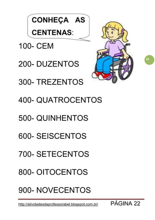 http://atividadesdaprofessorabel.blogspot.com.br/ PÁGINA 22
22
100- CEM
200- DUZENTOS
300- TREZENTOS
400- QUATROCENTOS
500- QUINHENTOS
600- SEISCENTOS
700- SETECENTOS
800- OITOCENTOS
900- NOVECENTOS
CONHEÇA AS
CENTENAS:
 