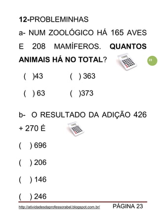 http://atividadesdaprofessorabel.blogspot.com.br/ PÁGINA 23
23
12-PROBLEMINHAS
a- NUM ZOOLÓGICO HÁ 165 AVES
E 208 MAMÍFEROS. QUANTOS
ANIMAIS HÁ NO TOTAL?
( )43 ( ) 363
( ) 63 ( )373
b- O RESULTADO DA ADIÇÃO 426
+ 270 É
( ) 696
( ) 206
( ) 146
( ) 246
 