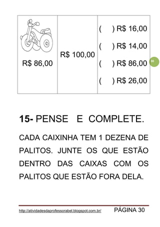 http://atividadesdaprofessorabel.blogspot.com.br/ PÁGINA 30
30
R$ 86,00
R$ 100,00
( ) R$ 16,00
( ) R$ 14,00
( ) R$ 86,00
( ) R$ 26,00
15- PENSE E COMPLETE.
CADA CAIXINHA TEM 1 DEZENA DE
PALITOS. JUNTE OS QUE ESTÃO
DENTRO DAS CAIXAS COM OS
PALITOS QUE ESTÃO FORA DELA.
 