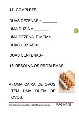 http://atividadesdaprofessorabel.blogspot.com.br/ PÁGINA 36
36
17- COMPLETE.
DUAS DEZENAS = _______
UMA DÚZIA = _______
UMA DEZENA E MEIA= ________
DUAS DÚZIAS = _______
DUAS CENTENAS= ____________
18- RESOLVA OS PROBLEMAS:
A) UMA CAIXA DE OVOS
TEM UMA DÚZIA DE
OVOS.
 