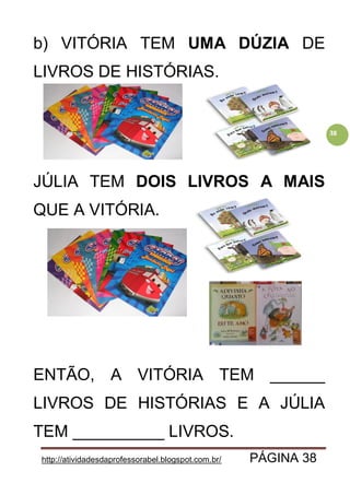 http://atividadesdaprofessorabel.blogspot.com.br/ PÁGINA 38
38
b) VITÓRIA TEM UMA DÚZIA DE
LIVROS DE HISTÓRIAS.
JÚLIA TEM DOIS LIVROS A MAIS
QUE A VITÓRIA.
ENTÃO, A VITÓRIA TEM ______
LIVROS DE HISTÓRIAS E A JÚLIA
TEM __________ LIVROS.
 
