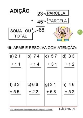 http://atividadesdaprofessorabel.blogspot.com.br/ PÁGINA 39
39
ADIÇÃO
19- ARME E RESOLVA COM ATENÇÃO:
a) 2 1
+ 1 1
b) 7 4
+ 1 4
c) 5 7
+ 3 1
d) 3 3
+ 1 2
f) 3 3
+ 5 5
c) 6 6
+ 2 2
g) 3 1
+ 6 8
h) 4 6
+ 5 2
23
45
68
+
PARCELA
PARCELA
SOMA OU
TOTAL
 