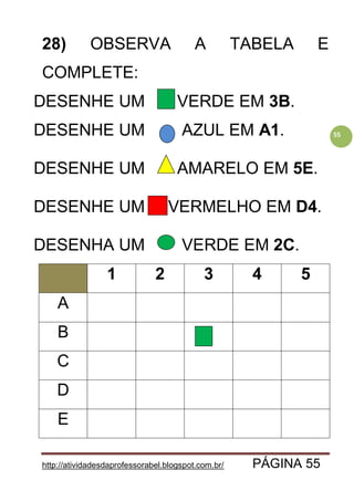 http://atividadesdaprofessorabel.blogspot.com.br/ PÁGINA 55
55
28) OBSERVA A TABELA E
COMPLETE:
DESENHE UM VERDE EM 3B.
DESENHE UM AZUL EM A1.
DESENHE UM AMARELO EM 5E.
DESENHE UM VERMELHO EM D4.
DESENHA UM VERDE EM 2C.
1 2 3 4 5
A
B
C
D
E
 