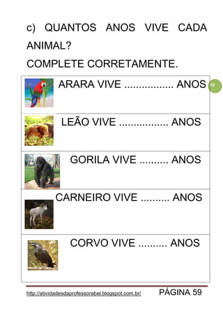 http://atividadesdaprofessorabel.blogspot.com.br/ PÁGINA 59
59
c) QUANTOS ANOS VIVE CADA
ANIMAL?
COMPLETE CORRETAMENTE.
ARARA VIVE ................. ANOS
LEÃO VIVE ................. ANOS
GORILA VIVE .......... ANOS
CARNEIRO VIVE .......... ANOS
CORVO VIVE .......... ANOS
 