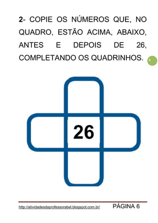 http://atividadesdaprofessorabel.blogspot.com.br/ PÁGINA 6
6
2- COPIE OS NÚMEROS QUE, NO
QUADRO, ESTÃO ACIMA, ABAIXO,
ANTES E DEPOIS DE 26,
COMPLETANDO OS QUADRINHOS.
26
 