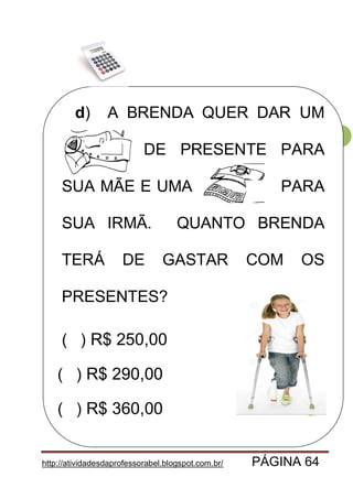 http://atividadesdaprofessorabel.blogspot.com.br/ PÁGINA 64
64
d) A BRENDA QUER DAR UM
CASACO DE PRESENTE PARA
SUA MÃE E UMA PARA
SUA IRMÃ. QUANTO BRENDA
TERÁ DE GASTAR COM OS
PRESENTES?
( ) R$ 250,00
( ) R$ 290,00
( ) R$ 360,00
 