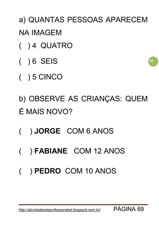 http://atividadesdaprofessorabel.blogspot.com.br/ PÁGINA 69
69
a) QUANTAS PESSOAS APARECEM
NA IMAGEM
( ) 4 QUATRO
( ) 6 SEIS
( ) 5 CINCO
b) OBSERVE AS CRIANÇAS: QUEM
É MAIS NOVO?
( ) JORGE COM 6 ANOS
( ) FABIANE COM 12 ANOS
( ) PEDRO COM 10 ANOS
 