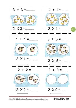 http://atividadesdaprofessorabel.blogspot.com.br/ PÁGINA 80
802 X 3 =......... 2 X 4 =......
4 + 4= ........
5 + 5 =.........1 + 1 =.........
3 + 3 =.........3 + 3 =.........
2 + 2 =........ 0 + 0 =........
2 X 1 =.........
2 X 5 =........
2 X 2 =......... 2 X 0 =........
 
