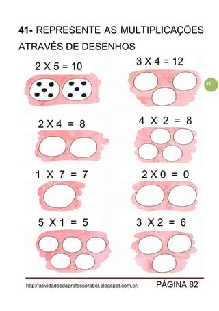 http://atividadesdaprofessorabel.blogspot.com.br/ PÁGINA 82
82
41- REPRESENTE AS MULTIPLICAÇÕES
ATRAVÉS DE DESENHOS
2 X 5 = 10 3 X 4 = 12
2 X 4 = 8 4 X 2 = 8
1 X 7 = 7 2 X 0 = 0
5 X 1 = 5 3 X 2 = 6
 
