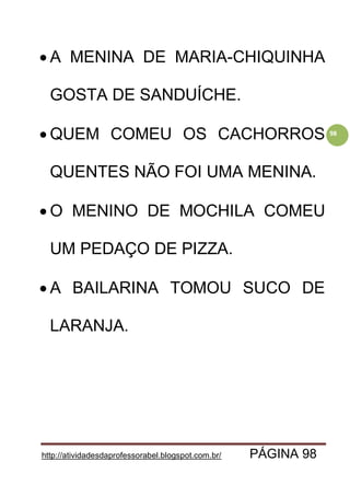 http://atividadesdaprofessorabel.blogspot.com.br/ PÁGINA 98
98
 A MENINA DE MARIA-CHIQUINHA
GOSTA DE SANDUÍCHE.
 QUEM COMEU OS CACHORROS
QUENTES NÃO FOI UMA MENINA.
 O MENINO DE MOCHILA COMEU
UM PEDAÇO DE PIZZA.
 A BAILARINA TOMOU SUCO DE
LARANJA.
 