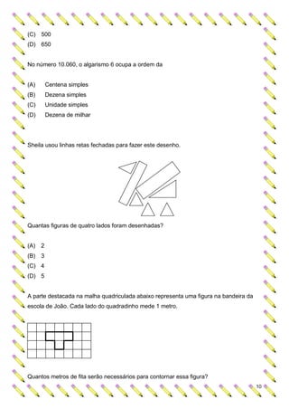 (C) 500
(D) 650


No número 10.060, o algarismo 6 ocupa a ordem da


(A)     Centena simples
(B)     Dezena simples
(C)     Unidade simples
(D)     Dezena de milhar




Sheila usou linhas retas fechadas para fazer este desenho.




Quantas figuras de quatro lados foram desenhadas?


(A) 2
(B) 3
(C) 4
(D) 5


A parte destacada na malha quadriculada abaixo representa uma figura na bandeira da
escola de João. Cada lado do quadradinho mede 1 metro.




Quantos metros de fita serão necessários para contornar essa figura?
                                                                                      10
 