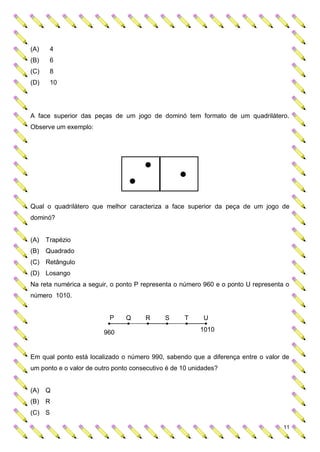 (A)    4
(B)    6
(C)    8
(D)    10




A face superior das peças de um jogo de dominó tem formato de um quadrilátero.
Observe um exemplo:




Qual o quadrilátero que melhor caracteriza a face superior da peça de um jogo de
dominó?


(A)   Trapézio
(B)   Quadrado
(C) Retângulo
(D) Losango
Na reta numérica a seguir, o ponto P representa o número 960 e o ponto U representa o
número 1010.


                          P     Q     R      S     T      U

                        960                              1010



Em qual ponto está localizado o número 990, sabendo que a diferença entre o valor de
um ponto e o valor de outro ponto consecutivo é de 10 unidades?


(A) Q
(B) R
(C) S

                                                                                   11
 