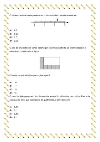 O número decimal correspondente ao ponto assinalado na reta numérica é



                           0          1          2           3

(A)   0,3
(B)   0,23
(C) 2,3
(D) 2,03


O piso de uma sala está sendo coberto por cerâmica quadrada. Já foram colocadas 7
cerâmicas, como mostra a figura:




Quantas cerâmicas faltam para cobrir o piso?


(A)    6
(B)    7
(C)    8
(D) 15
O carro de João consome 1 litro de gasolina a cada 10 quilômetros percorridos. Para ir da
sua casa ao sítio, que fica distante 63 quilômetros, o carro consome


(A) 5,3 ℓ.
(B) 6 ℓ.
(C) 6,3 ℓ.
(D) 7 ℓ.




                                                                                        2
 