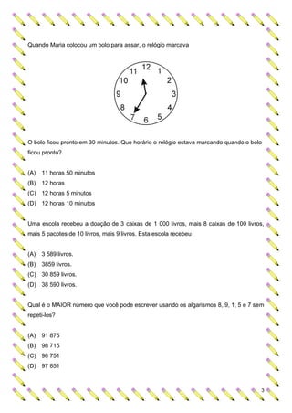 Quando Maria colocou um bolo para assar, o relógio marcava




O bolo ficou pronto em 30 minutos. Que horário o relógio estava marcando quando o bolo
ficou pronto?


(A)   11 horas 50 minutos
(B)   12 horas
(C) 12 horas 5 minutos
(D) 12 horas 10 minutos


Uma escola recebeu a doação de 3 caixas de 1 000 livros, mais 8 caixas de 100 livros,
mais 5 pacotes de 10 livros, mais 9 livros. Esta escola recebeu


(A)   3 589 livros.
(B)   3859 livros.
(C) 30 859 livros.
(D) 38 590 livros.


Qual é o MAIOR número que você pode escrever usando os algarismos 8, 9, 1, 5 e 7 sem
repeti-los?


(A)   91 875
(B)   98 715
(C) 98 751
(D) 97 851



                                                                                     3
 