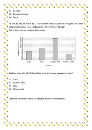 (B)   Comédia
(C) Desenho animado
(D) Terror


No final do ano, os alunos de D. Célia fizeram uma pesquisa na sala, para saber onde
cada um ia passar as férias. Cada aluno podia escolher um só lugar.
Este gráfico mostra o resultado da pesquisa:


                                19
                                18
                                17
                                16
             NÚMERO DE ALUNOS




                                15
                                14
                                13
                                12
                                11
                                10
                                 9
                                 8
                                 7
                                 6
                                 5
                                 4
                                 3
                                 2
                                 1
                                 0
                                     CASA   PRAIA        SÍTIO DA VOVÓ   FAZENDA DO TIO

                                                    LOCAIS




Qual dos locais foi o MENOS escolhido pelos alunos para passarem as férias?


(A)   Casa
(B)   Fazenda do tio
(C) Praia
(D) Sítio da vovó




Considere no desenho abaixo, as posições dos livros numa estante:




                                                                                          6
 