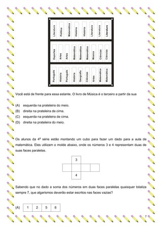 Matemática
                            Literatura




                                                                                                                                       Literatura


                                                                                                                                                      Literatura


                                                                                                                                                                      Literatura
                                                                                                              História
                                                                                      História
                                          Política




                                                                              Matemática

                                                                                                 Matemática

                                                                                                                          Matemática
                            Esportes




                                                                                                                                                          Ciências

                                                                                                                                                                      Ciências
                                                                                                                                             Música
                                                     Artes
                                         Artes




                                                                                                                                                         Matemática

                                                                                                                                                                      Matemática
                                                     Português
                           Português




                                                                                                 Geografia

                                                                                                                         Ciências
                                                                              História
                                         História




Você está de frente para essa estante. O livro de Música é o terceiro a partir da sua                                                         Artes



(A)   esquerda na prateleira do meio.
(B)   direita na prateleira de cima.
(C) esquerda na prateleira de cima.
(D) direita na prateleira do meio.




Os alunos da 4a série estão montando um cubo para fazer um dado para a aula de
matemática. Eles utilizam o molde abaixo, onde os números 3 e 4 representam duas de
suas faces paralelas.

                                                                                       3



                                                                                       4


Sabendo que no dado a soma dos números em duas faces paralelas quaisquer totaliza
sempre 7, que algarismos deverão estar escritos nas faces vazias?



(A)     1      2      5           6

                                                                                                                                                                                   7
 