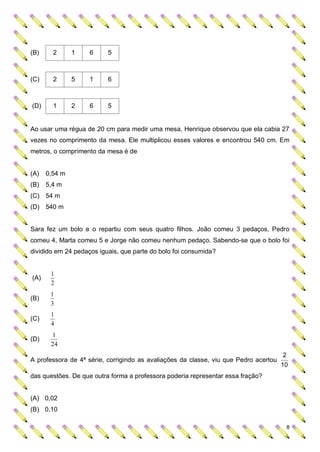 (B)     2      1    6     5



(C)     2      5    1     6



(D)     1      2    6     5


Ao usar uma régua de 20 cm para medir uma mesa, Henrique observou que ela cabia 27
vezes no comprimento da mesa. Ele multiplicou esses valores e encontrou 540 cm. Em
metros, o comprimento da mesa é de


(A)   0,54 m
(B)   5,4 m
(C) 54 m
(D) 540 m


Sara fez um bolo e o repartiu com seus quatro filhos. João comeu 3 pedaços, Pedro
comeu 4, Marta comeu 5 e Jorge não comeu nenhum pedaço. Sabendo-se que o bolo foi
dividido em 24 pedaços iguais, que parte do bolo foi consumida?


       1
(A)
       2
       1
(B)
       3
       1
(C)
       4
       1
(D)
       24
                                                                                      2
A professora de 4ª série, corrigindo as avaliações da classe, viu que Pedro acertou
                                                                                      10
das questões. De que outra forma a professora poderia representar essa fração?


(A) 0,02
(B) 0,10

                                                                                          8
 