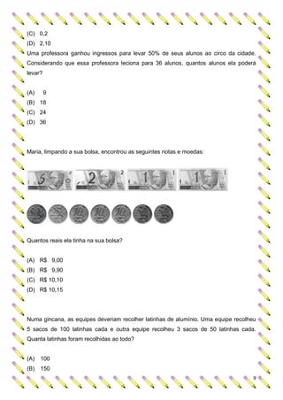 (C) 0,2
(D) 2,10
Uma professora ganhou ingressos para levar 50% de seus alunos ao circo da cidade.
Considerando que essa professora leciona para 36 alunos, quantos alunos ela poderá
levar?


(A)      9
(B) 18
(C) 24
(D) 36




Maria, limpando a sua bolsa, encontrou as seguintes notas e moedas:




Quantos reais ela tinha na sua bolsa?


(A) R$ 9,00
(B) R$ 9,90
(C) R$ 10,10
(D) R$ 10,15




Numa gincana, as equipes deveriam recolher latinhas de alumínio. Uma equipe recolheu
5 sacos de 100 latinhas cada e outra equipe recolheu 3 sacos de 50 latinhas cada.
Quanta latinhas foram recolhidas ao todo?


(A)   100
(B)   150
                                                                                   9
 