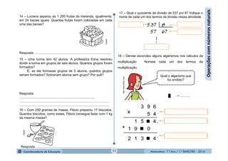 Matemática - 7.º Ano / 1.º BIMESTRE - 2014
14 – Luciana separou as 1 200 frutas da merenda, igualmente,
em 24 bacias iguais. Quantas frutas foram colocadas em cada
uma das bacias?
15 – Uma turma tem 42 alunos. A professora Edna resolveu
dividir a turma em grupos de seis alunos. Quantos grupos foram
formados?
E, se ela formasse grupos de 5 alunos, quantos grupos
seriam formados? Sobrariam alunos sem grupo? Por quê?
16 – Com 250 gramas de massa, Flávio preparou 17 biscoitos.
Quantos biscoitos, como esses, Flávio consegue fazer com 1 kg
da mesma massa?
11
Operaçõescomnúmerosnaturais
17 – Qual o quociente da divisão de 537 por 8? Indique o
nome de cada um dos termos da divisão nessa atividade.
18 – Denise escondeu alguns algarismos nos cálculos da
multiplicação. Nomeie cada um dos termos da
multiplicação.
Qual o algarismo que
foi omitido?
http://www.flickr.com
Clipart
Clipart
Resposta: ...................................................................................
Resposta:
...................................................................................
...................................................................................................
...................................................................................................
Resposta: ...................................................................................
█ → ...........
 