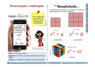 Matemática - 7.º Ano / 1.º BIMESTRE - 201412
Operaçõescomnúmerosnaturais
Base: é o fator que se repete.
Expoente: é o número que indica quantas vezes o fator se
repete.
Potência: é o resultado da operação chamada potenciação.
A uma multiplicação,
em que todos os
fatores são iguais,
chamamos de
POTENCIAÇÃO.
Recapitulando...
As potências de expoente 2 e de expoente 3 podem ser
representadas por uma figura. Observe!
MultiRio
....... quadradinhos
sinstruth.blogspot.com
3 . 3 = 9
3 x 3 x 3 = 27
2 . 2 = 4
....... quadradinhos
....... cubinhos
http://www.blogdicas.com
A operação de
potenciação é
usada para facilitar
a multiplicação de
fatores iguais.
2³ = 2 x 2 x 2 = 8
 
